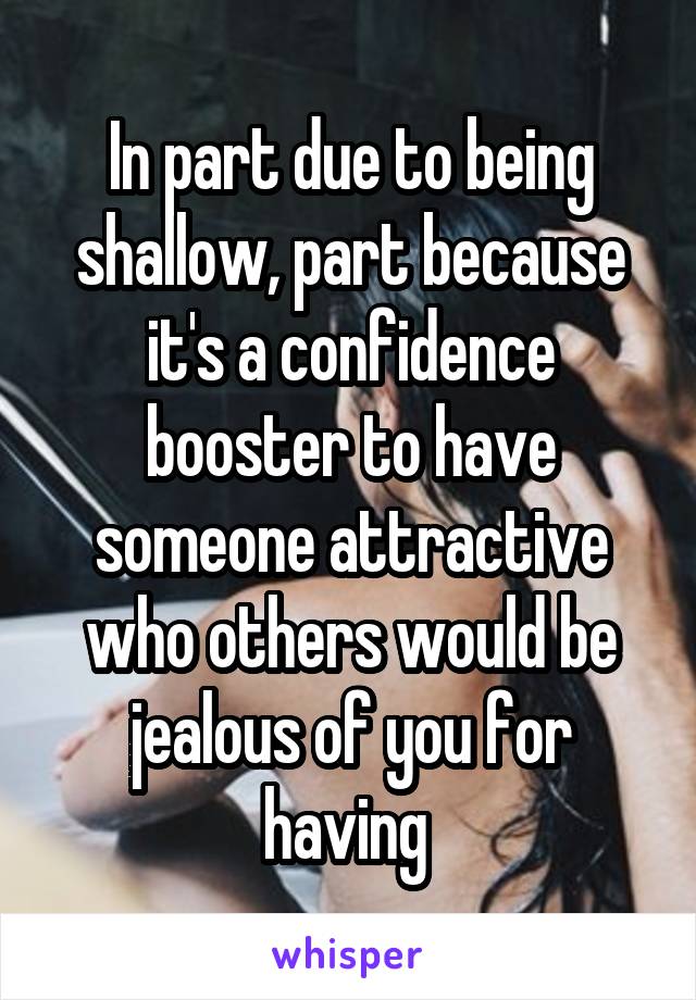 In part due to being shallow, part because it's a confidence booster to have someone attractive who others would be jealous of you for having 