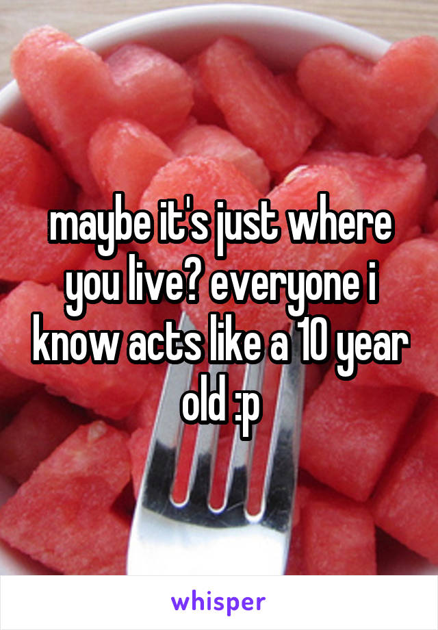 maybe it's just where you live? everyone i know acts like a 10 year old :p