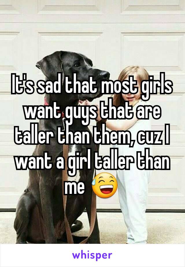 It's sad that most girls want guys that are taller than them, cuz I want a girl taller than me 😅