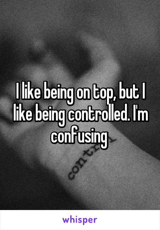 I like being on top, but I like being controlled. I'm confusing 