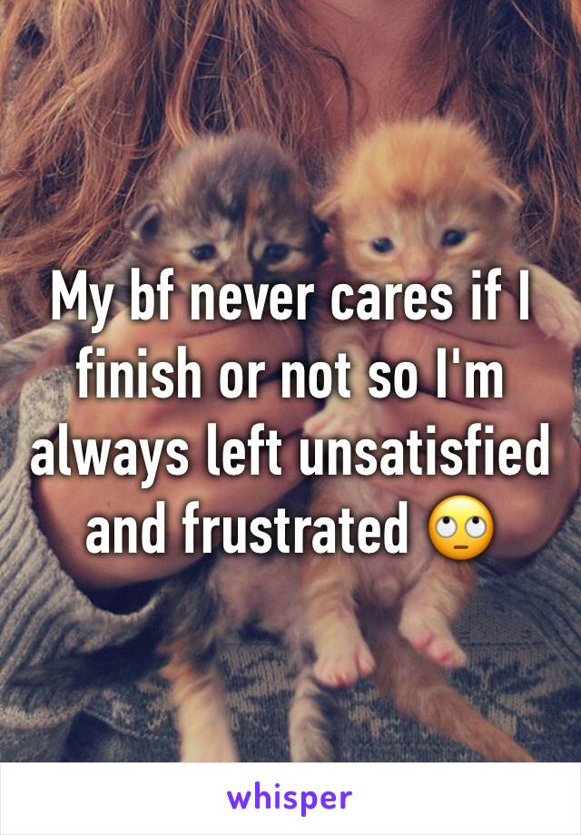 My bf never cares if I finish or not so I'm always left unsatisfied and frustrated 🙄