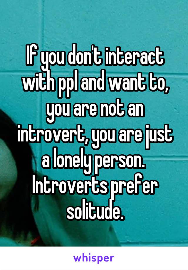 If you don't interact with ppl and want to, you are not an introvert, you are just a lonely person.  Introverts prefer solitude.