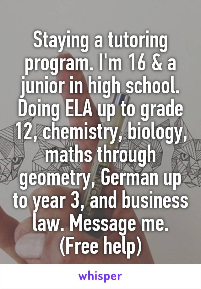 Staying a tutoring program. I'm 16 & a junior in high school. Doing ELA up to grade 12, chemistry, biology, maths through geometry, German up to year 3, and business law. Message me. (Free help)