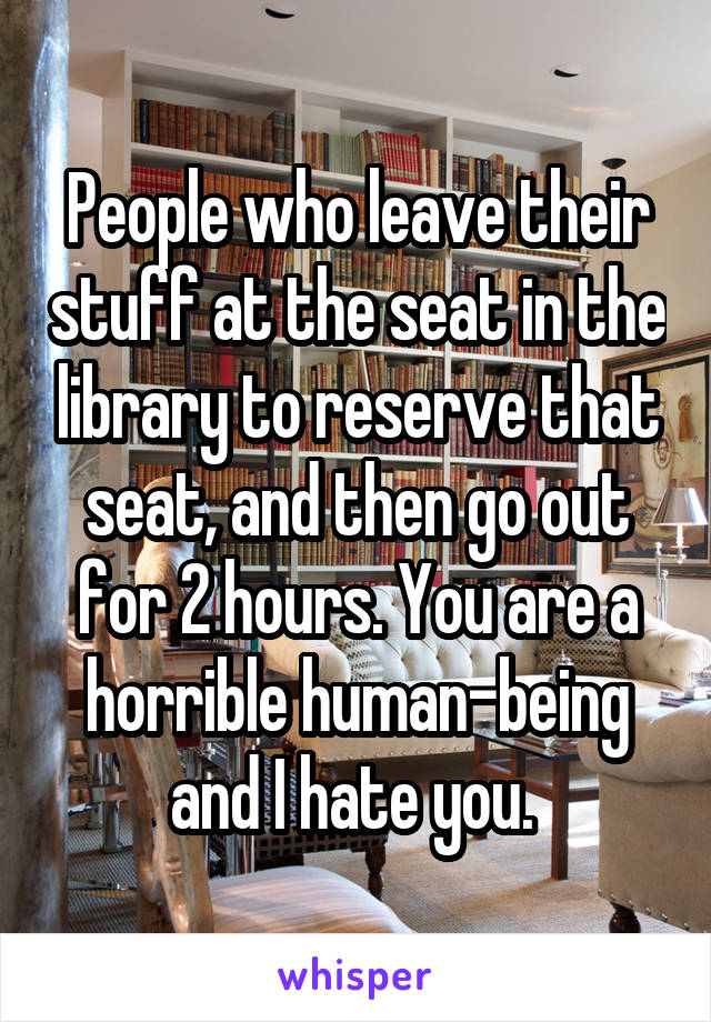 People who leave their stuff at the seat in the library to reserve that seat, and then go out for 2 hours. You are a horrible human-being and I hate you. 