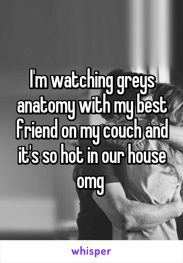 I'm watching greys anatomy with my best friend on my couch and it's so hot in our house omg 