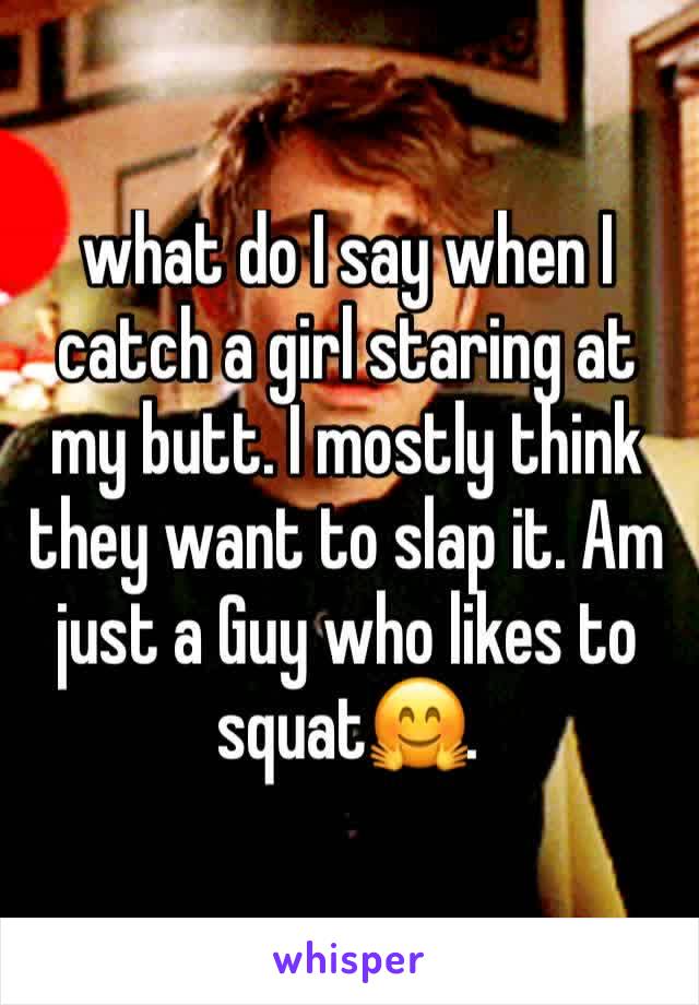 what do I say when I catch a girl staring at my butt. I mostly think they want to slap it. Am just a Guy who likes to squat🤗. 