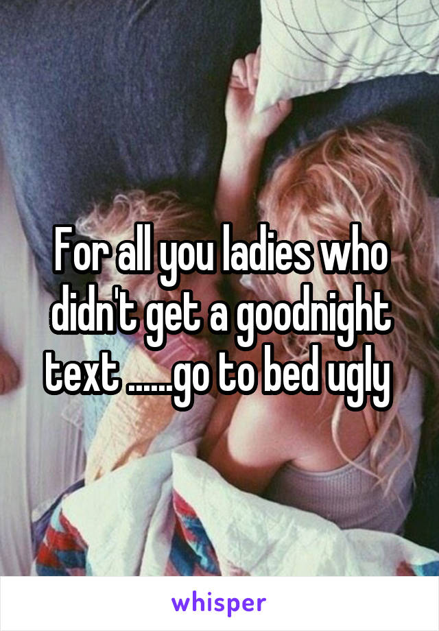 For all you ladies who didn't get a goodnight text ......go to bed ugly 