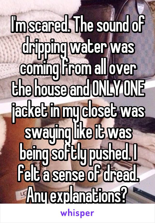 I'm scared. The sound of dripping water was coming from all over the house and ONLY ONE jacket in my closet was swaying like it was being softly pushed. I felt a sense of dread. Any explanations? 