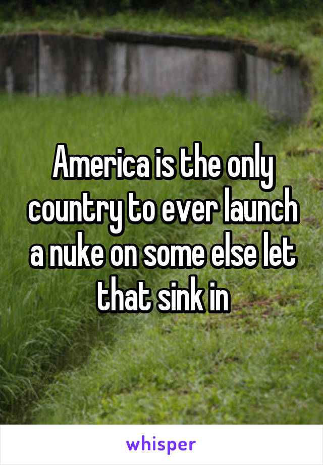 America is the only country to ever launch a nuke on some else let that sink in