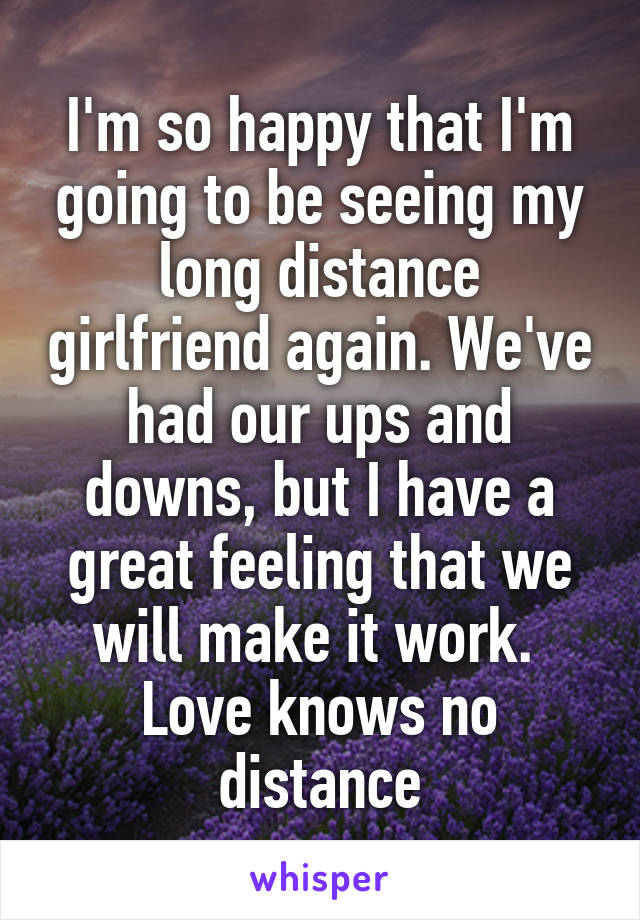 I'm so happy that I'm going to be seeing my long distance girlfriend again. We've had our ups and downs, but I have a great feeling that we will make it work. 
Love knows no distance