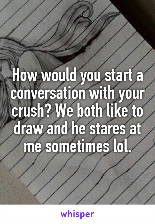 How would you start a conversation with your crush? We both like to draw and he stares at me sometimes lol.