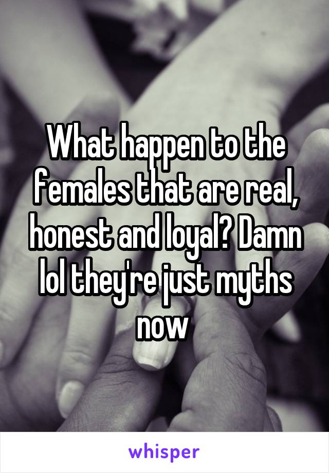 What happen to the females that are real, honest and loyal? Damn lol they're just myths now 