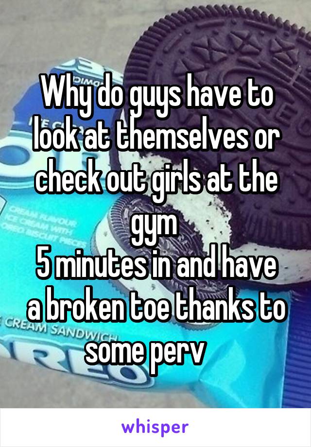 Why do guys have to look at themselves or check out girls at the gym 
5 minutes in and have a broken toe thanks to some perv    