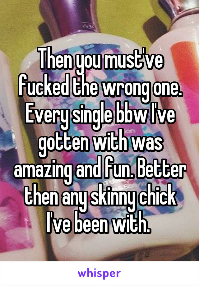 Then you must've fucked the wrong one. Every single bbw I've gotten with was amazing and fun. Better then any skinny chick I've been with. 