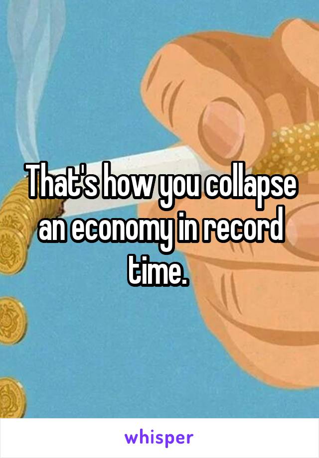 That's how you collapse an economy in record time. 