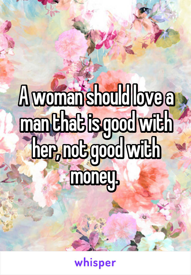 A woman should love a man that is good with her, not good with money. 