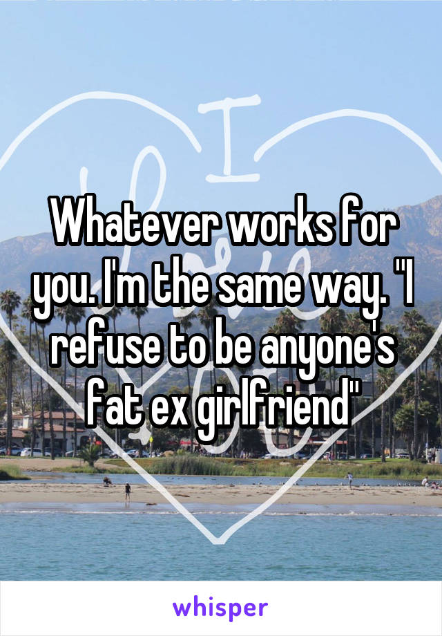 Whatever works for you. I'm the same way. "I refuse to be anyone's fat ex girlfriend"
