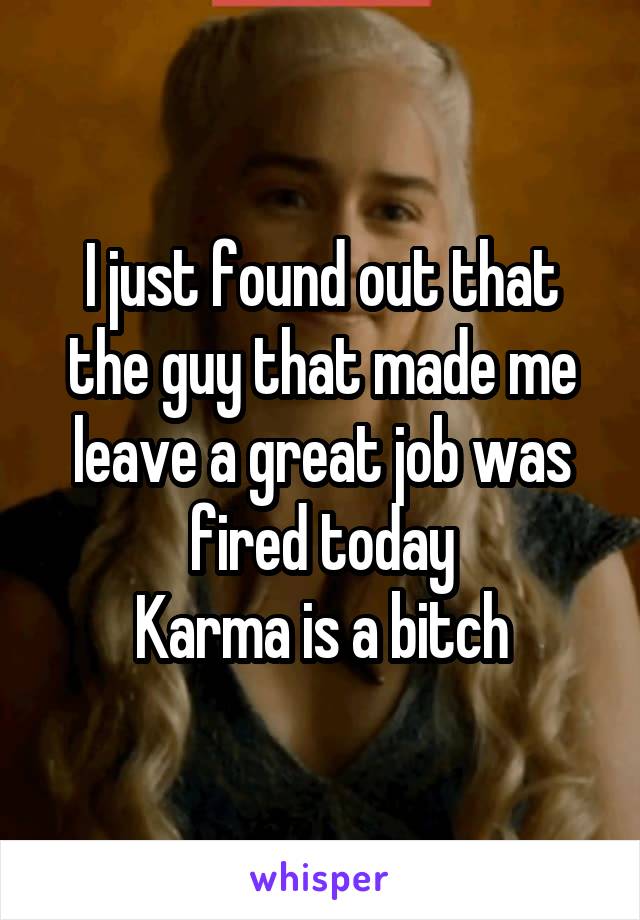 I just found out that the guy that made me leave a great job was fired today
Karma is a bitch