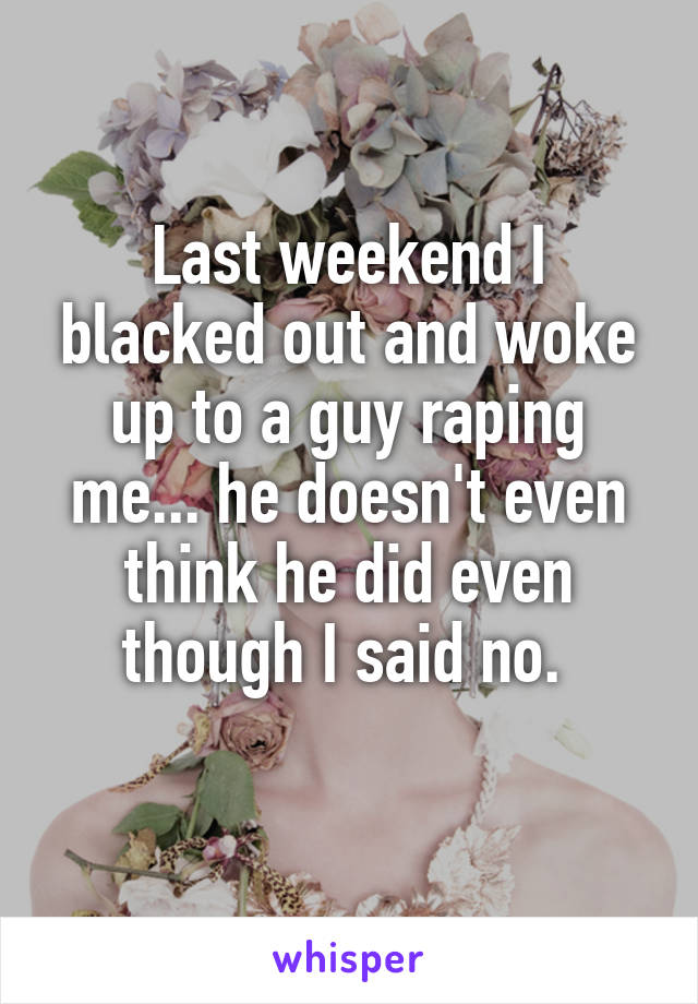 Last weekend I blacked out and woke up to a guy raping me... he doesn't even think he did even though I said no. 
