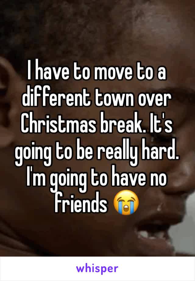 I have to move to a different town over Christmas break. It's going to be really hard. I'm going to have no friends 😭