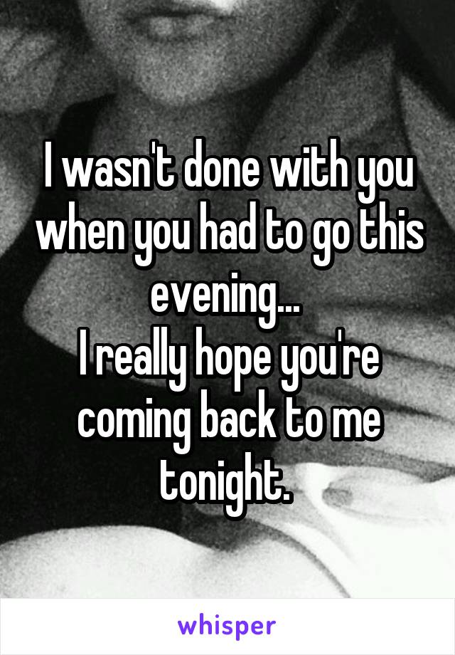 I wasn't done with you when you had to go this evening... 
I really hope you're coming back to me tonight. 