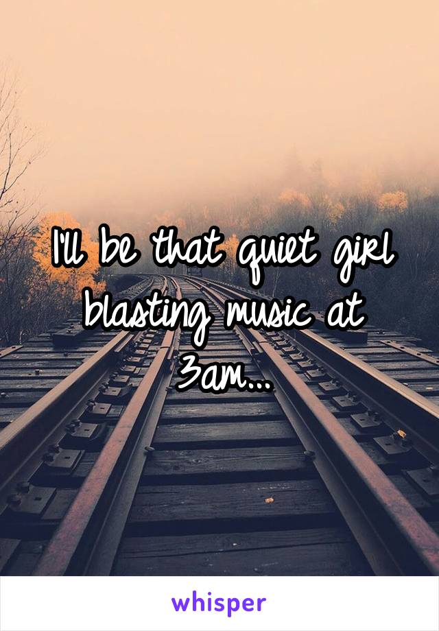 I'll be that quiet girl blasting music at 3am...