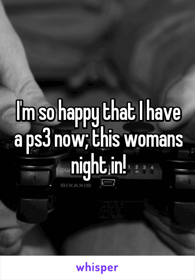 I'm so happy that I have a ps3 now; this womans night in!