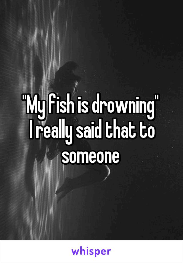 "My fish is drowning" 
I really said that to someone 