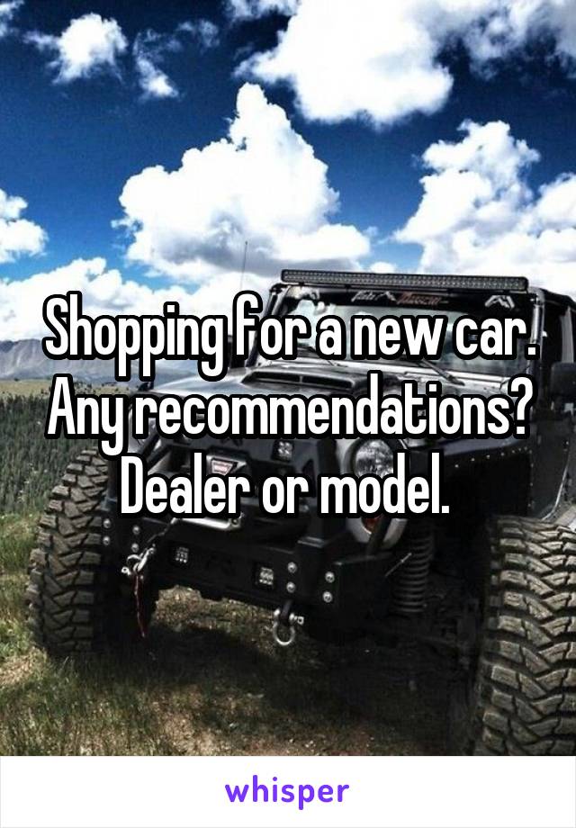 Shopping for a new car. Any recommendations? Dealer or model. 