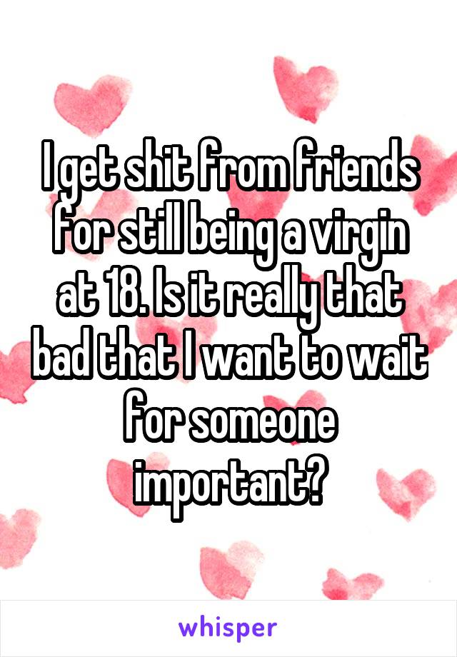 I get shit from friends for still being a virgin at 18. Is it really that bad that I want to wait for someone important?