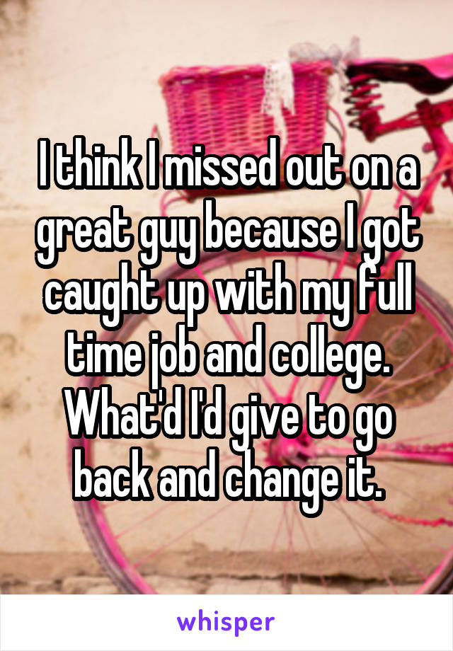 I think I missed out on a great guy because I got caught up with my full time job and college. What'd I'd give to go back and change it.
