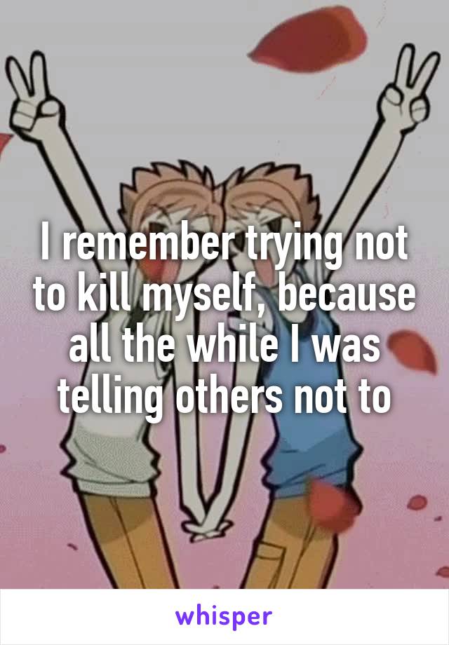 I remember trying not to kill myself, because all the while I was telling others not to