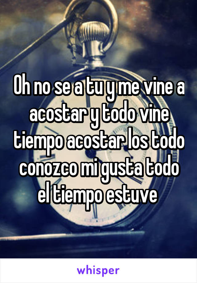 Oh no se a tu y me vine a acostar y todo vine tiempo acostar los todo conozco mi gusta todo el tiempo estuve 