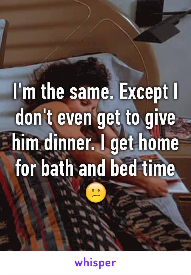 I'm the same. Except I don't even get to give him dinner. I get home for bath and bed time 😕