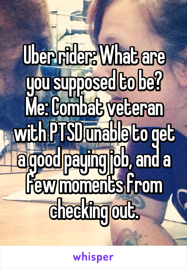 Uber rider: What are you supposed to be?
Me: Combat veteran with PTSD unable to get a good paying job, and a few moments from checking out.