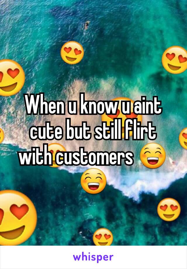 When u know u aint cute but still flirt with customers 😁😁