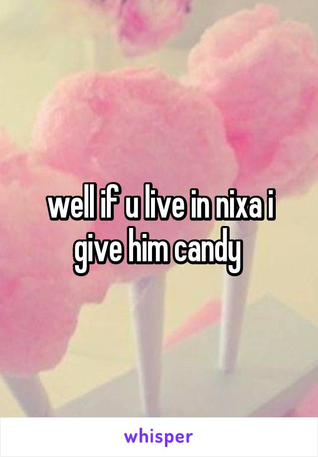 well if u live in nixa i give him candy 