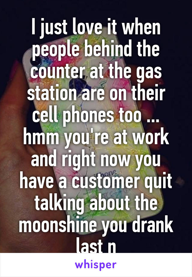 I just love it when people behind the counter at the gas station are on their cell phones too ... hmm you're at work and right now you have a customer quit talking about the moonshine you drank last n
