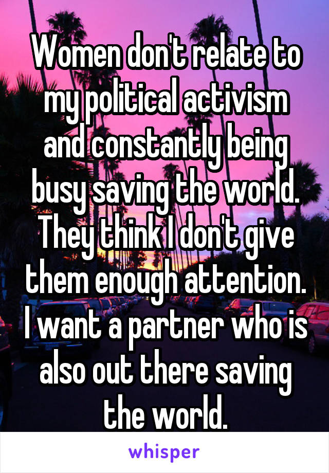 Women don't relate to my political activism and constantly being busy saving the world. They think I don't give them enough attention. I want a partner who is also out there saving the world.