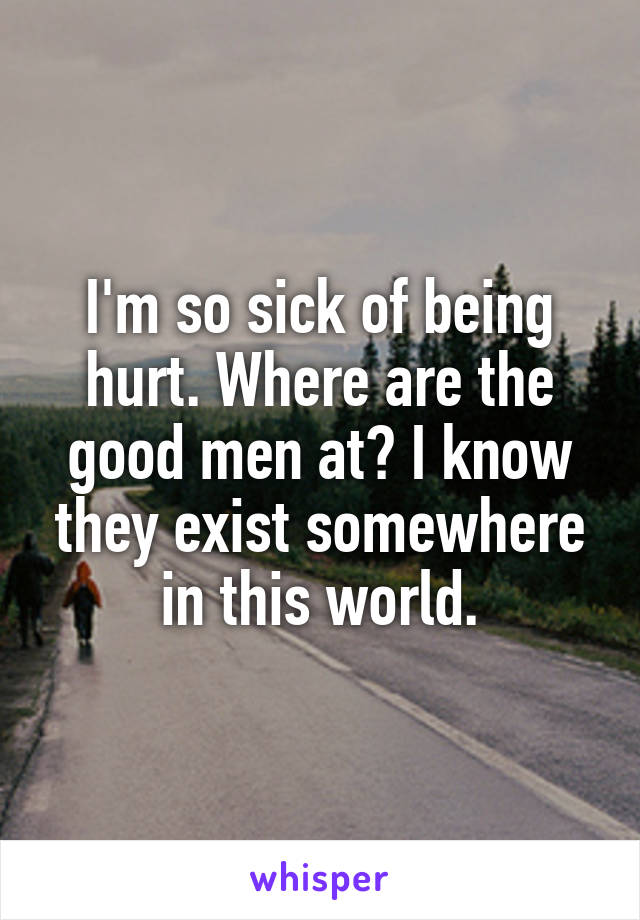 I'm so sick of being hurt. Where are the good men at? I know they exist somewhere in this world.
