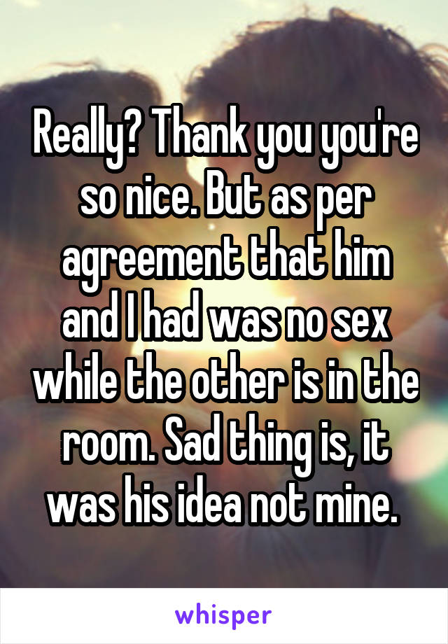 Really? Thank you you're so nice. But as per agreement that him and I had was no sex while the other is in the room. Sad thing is, it was his idea not mine. 