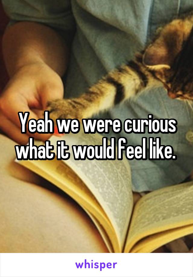 Yeah we were curious what it would feel like. 