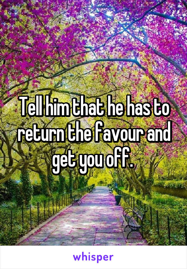Tell him that he has to return the favour and get you off. 