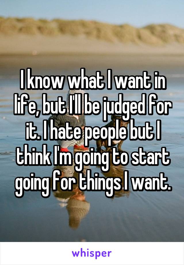 I know what I want in life, but I'll be judged for it. I hate people but I think I'm going to start going for things I want.