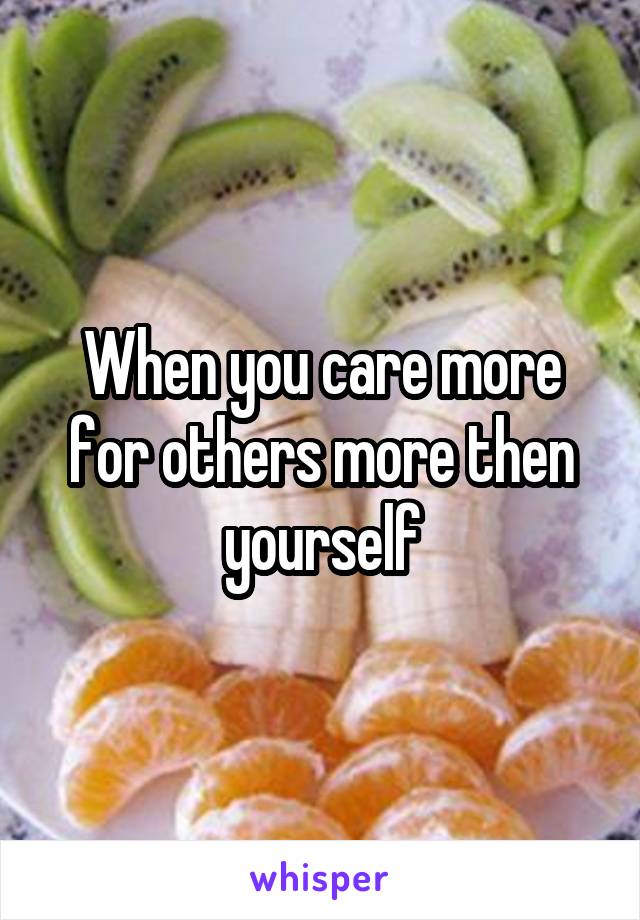 When you care more for others more then yourself
