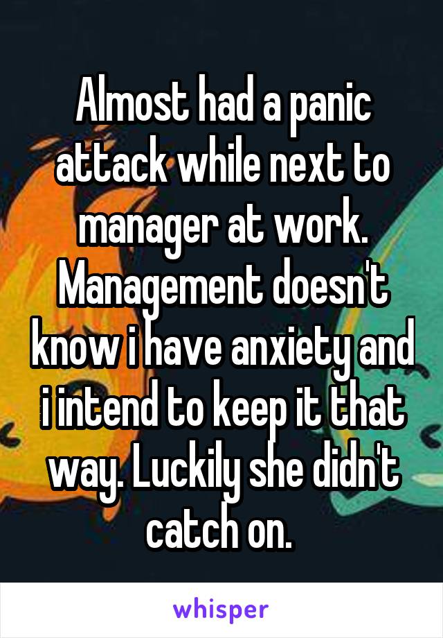 Almost had a panic attack while next to manager at work. Management doesn't know i have anxiety and i intend to keep it that way. Luckily she didn't catch on. 