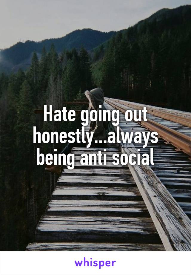 Hate going out honestly...always being anti social
