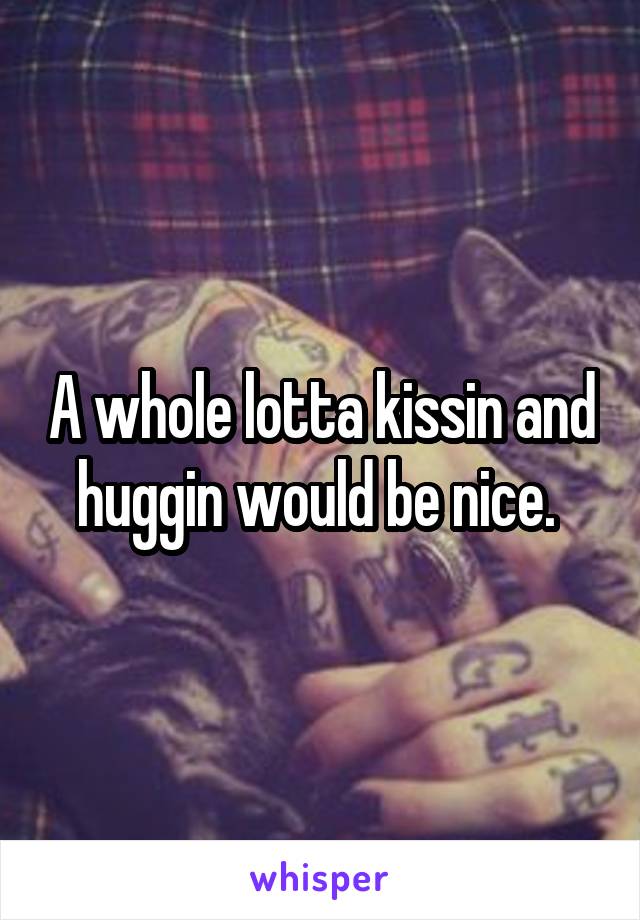 A whole lotta kissin and huggin would be nice. 