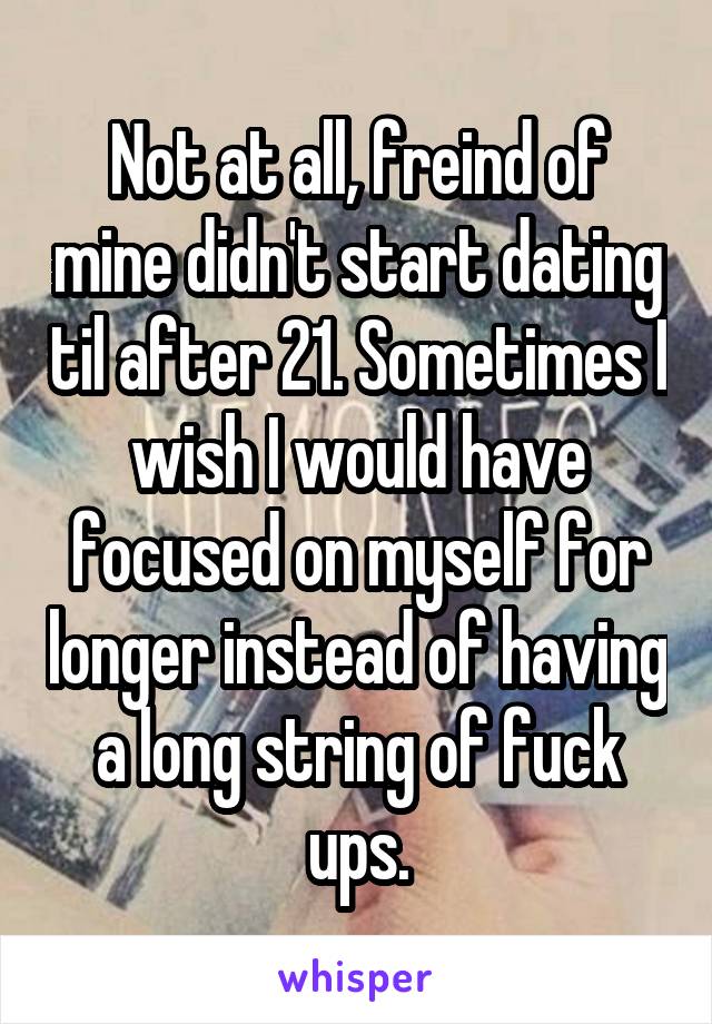 Not at all, freind of mine didn't start dating til after 21. Sometimes I wish I would have focused on myself for longer instead of having a long string of fuck ups.