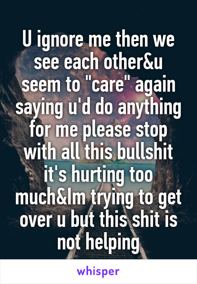 U ignore me then we see each other&u seem to "care" again saying u'd do anything for me please stop with all this bullshit it's hurting too much&Im trying to get over u but this shit is not helping